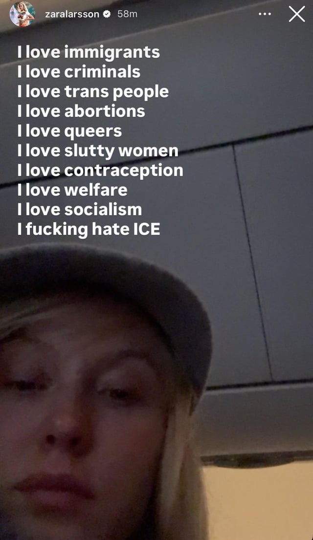 Zara Larsson’s latest IG story: “I love immigrants. I love criminals. I love trans people. I love abortions. I love queers. I love slutty women I love contraception. I love welfare. I love socialism. I fucking hate ICE.”